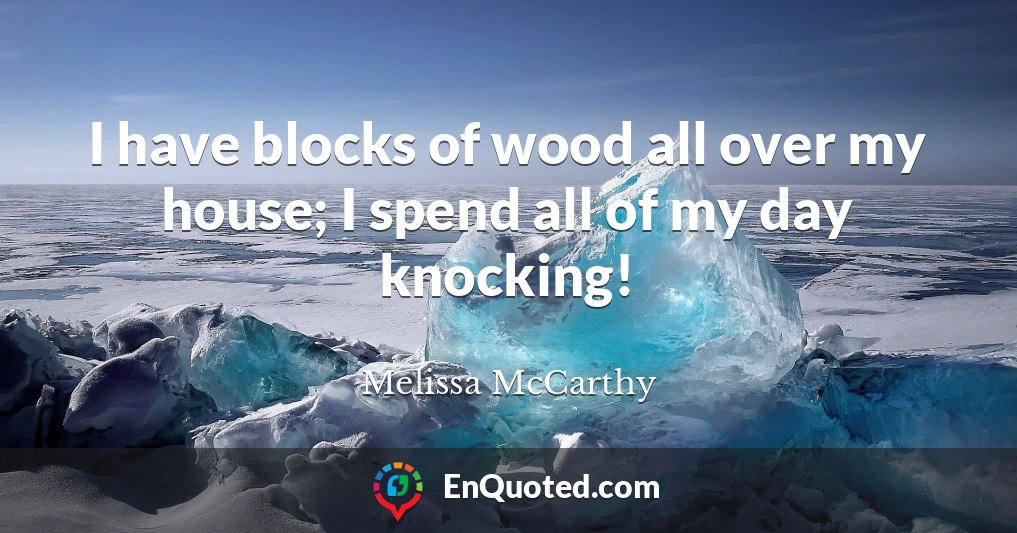 I have blocks of wood all over my house; I spend all of my day knocking!