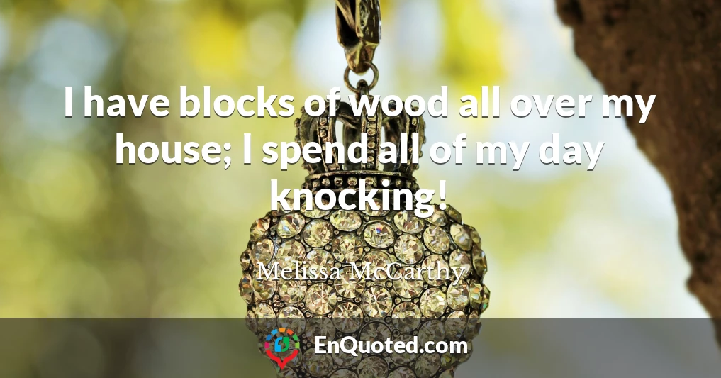 I have blocks of wood all over my house; I spend all of my day knocking!