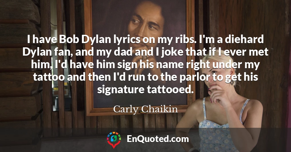 I have Bob Dylan lyrics on my ribs. I'm a diehard Dylan fan, and my dad and I joke that if I ever met him, I'd have him sign his name right under my tattoo and then I'd run to the parlor to get his signature tattooed.