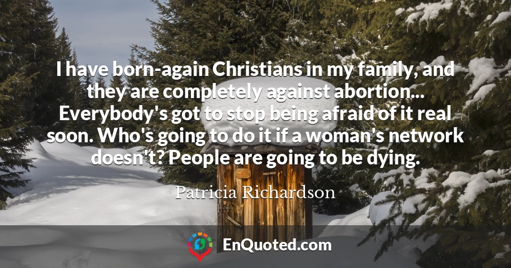 I have born-again Christians in my family, and they are completely against abortion... Everybody's got to stop being afraid of it real soon. Who's going to do it if a woman's network doesn't? People are going to be dying.