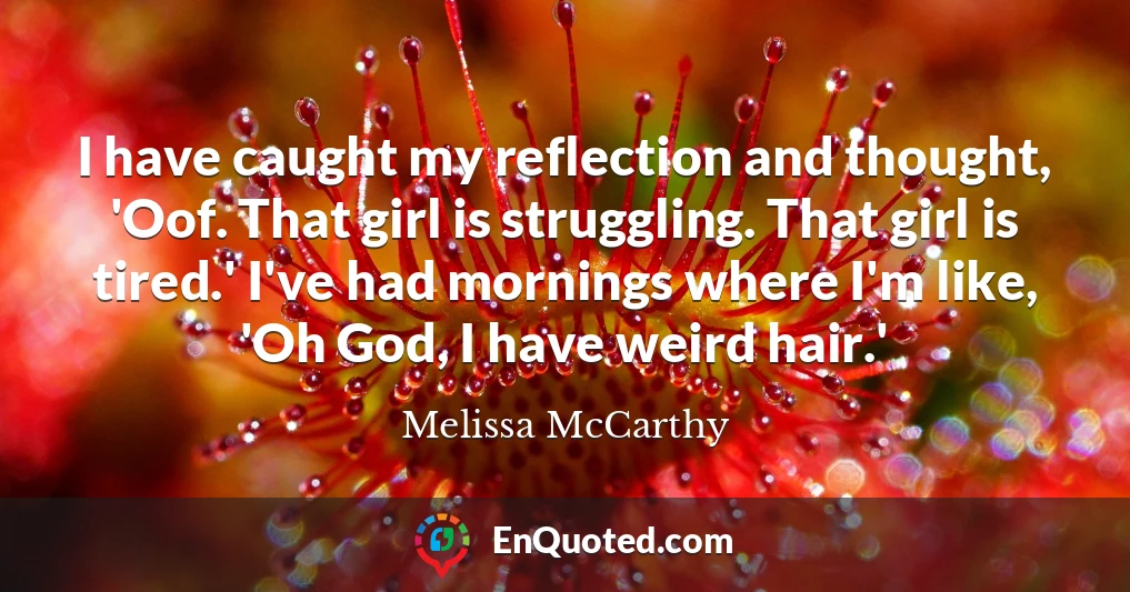 I have caught my reflection and thought, 'Oof. That girl is struggling. That girl is tired.' I've had mornings where I'm like, 'Oh God, I have weird hair.'