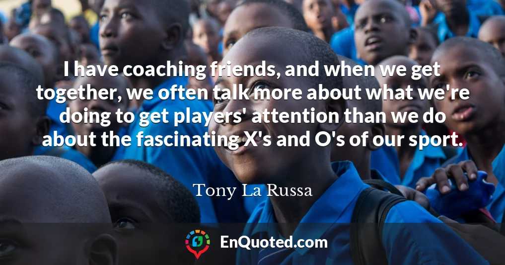 I have coaching friends, and when we get together, we often talk more about what we're doing to get players' attention than we do about the fascinating X's and O's of our sport.