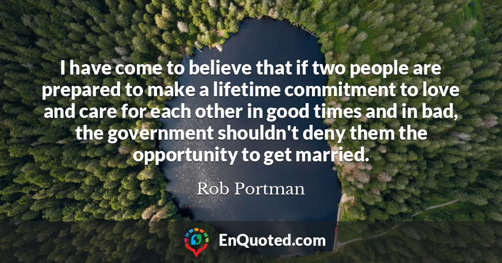 I have come to believe that if two people are prepared to make a lifetime commitment to love and care for each other in good times and in bad, the government shouldn't deny them the opportunity to get married.