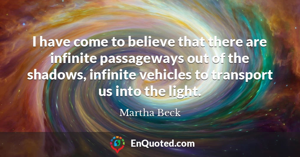 I have come to believe that there are infinite passageways out of the shadows, infinite vehicles to transport us into the light.
