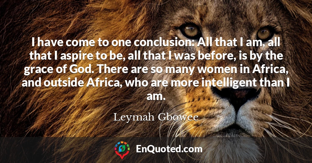 I have come to one conclusion: All that I am, all that I aspire to be, all that I was before, is by the grace of God. There are so many women in Africa, and outside Africa, who are more intelligent than I am.