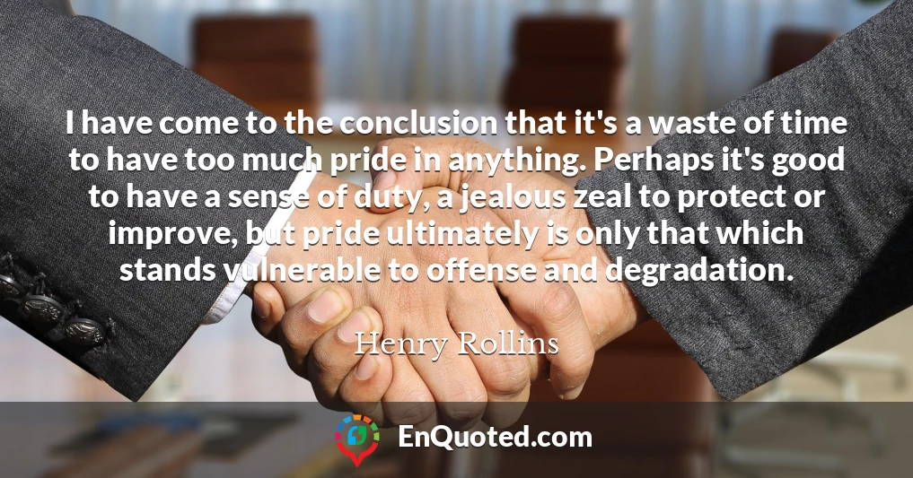 I have come to the conclusion that it's a waste of time to have too much pride in anything. Perhaps it's good to have a sense of duty, a jealous zeal to protect or improve, but pride ultimately is only that which stands vulnerable to offense and degradation.