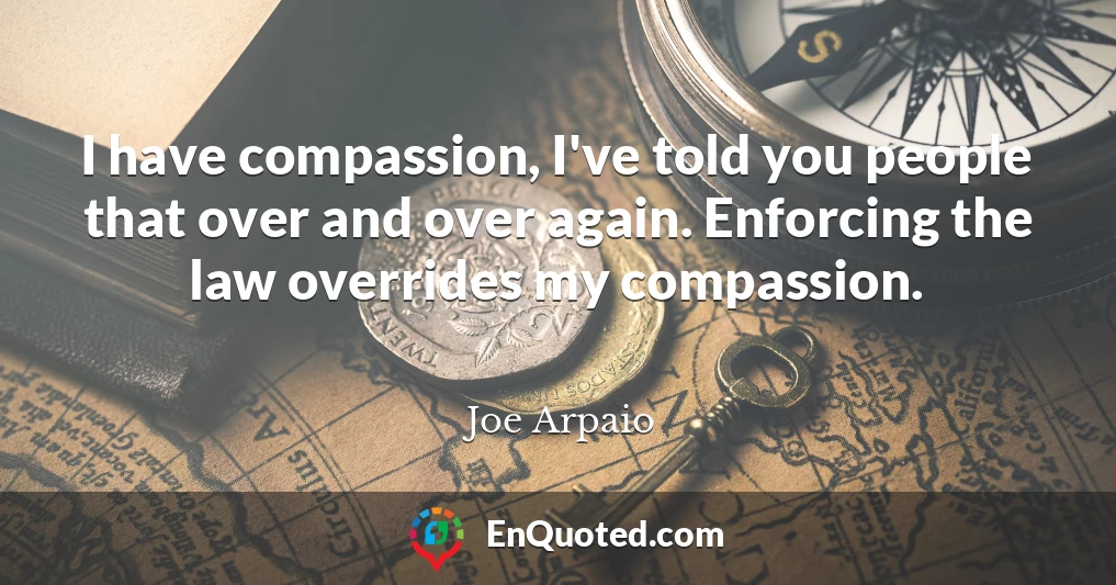 I have compassion, I've told you people that over and over again. Enforcing the law overrides my compassion.