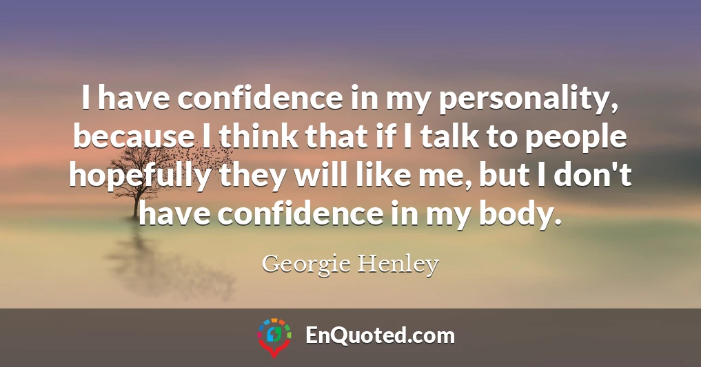 I have confidence in my personality, because I think that if I talk to people hopefully they will like me, but I don't have confidence in my body.