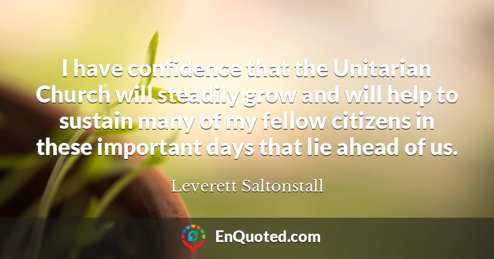 I have confidence that the Unitarian Church will steadily grow and will help to sustain many of my fellow citizens in these important days that lie ahead of us.