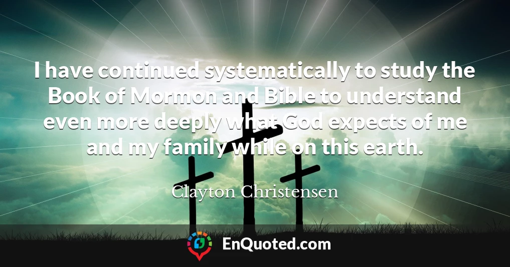 I have continued systematically to study the Book of Mormon and Bible to understand even more deeply what God expects of me and my family while on this earth.