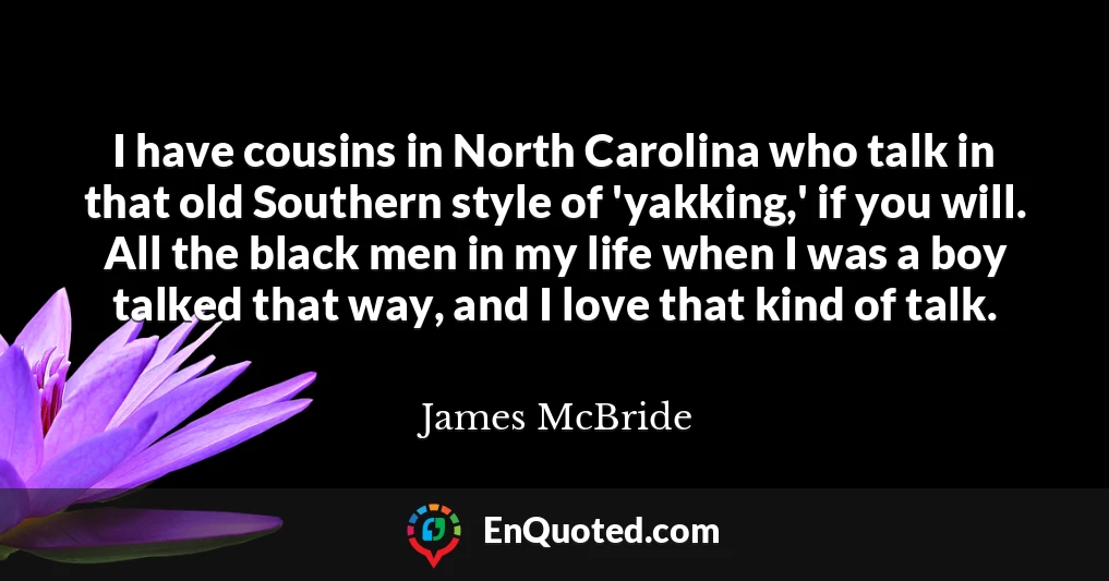 I have cousins in North Carolina who talk in that old Southern style of 'yakking,' if you will. All the black men in my life when I was a boy talked that way, and I love that kind of talk.