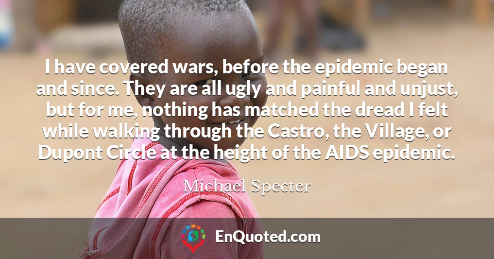 I have covered wars, before the epidemic began and since. They are all ugly and painful and unjust, but for me, nothing has matched the dread I felt while walking through the Castro, the Village, or Dupont Circle at the height of the AIDS epidemic.
