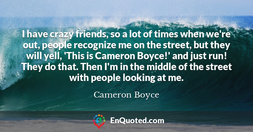 I have crazy friends, so a lot of times when we're out, people recognize me on the street, but they will yell, 'This is Cameron Boyce!' and just run! They do that. Then I'm in the middle of the street with people looking at me.