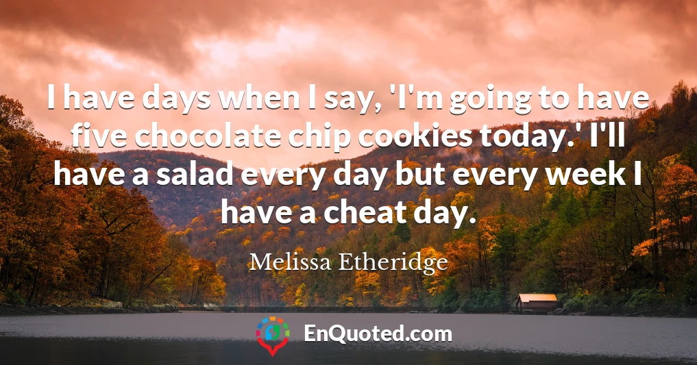 I have days when I say, 'I'm going to have five chocolate chip cookies today.' I'll have a salad every day but every week I have a cheat day.
