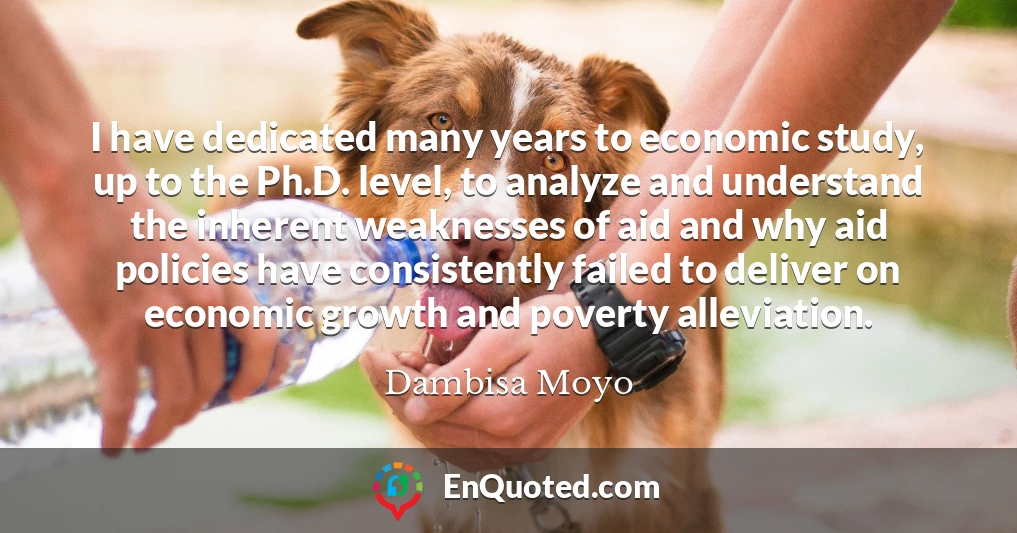 I have dedicated many years to economic study, up to the Ph.D. level, to analyze and understand the inherent weaknesses of aid and why aid policies have consistently failed to deliver on economic growth and poverty alleviation.
