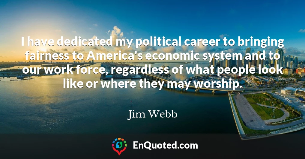 I have dedicated my political career to bringing fairness to America's economic system and to our work force, regardless of what people look like or where they may worship.