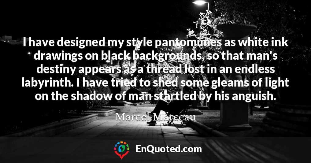 I have designed my style pantomimes as white ink drawings on black backgrounds, so that man's destiny appears as a thread lost in an endless labyrinth. I have tried to shed some gleams of light on the shadow of man startled by his anguish.