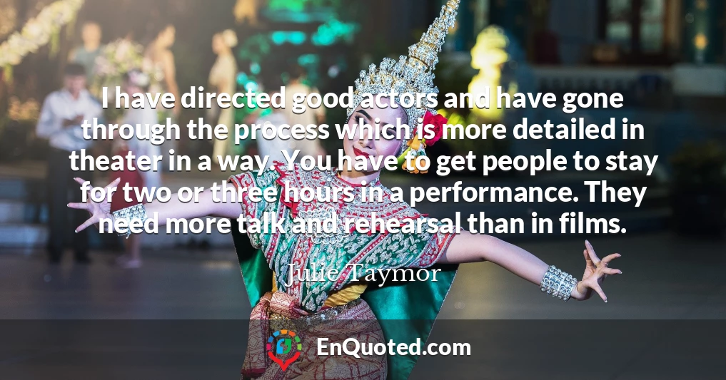 I have directed good actors and have gone through the process which is more detailed in theater in a way. You have to get people to stay for two or three hours in a performance. They need more talk and rehearsal than in films.