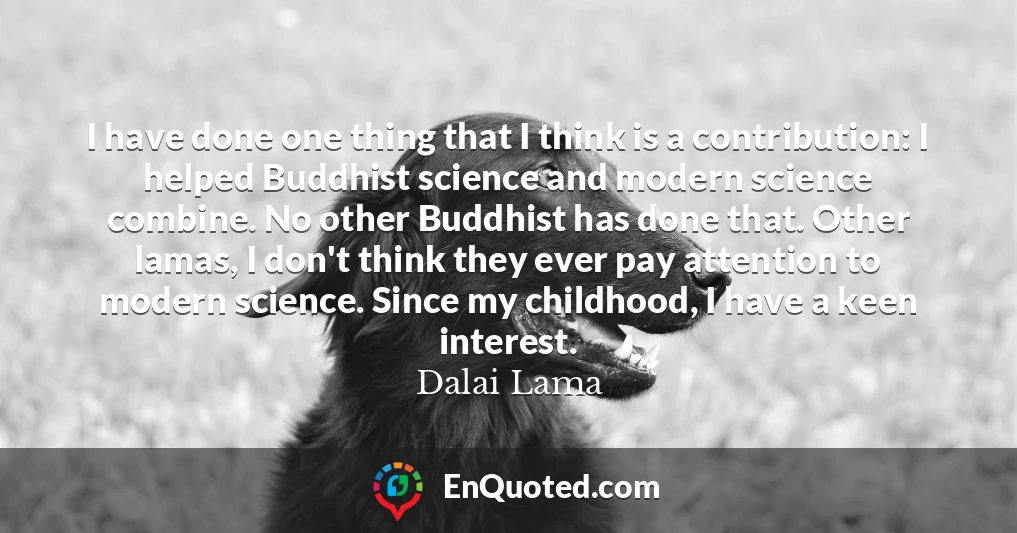 I have done one thing that I think is a contribution: I helped Buddhist science and modern science combine. No other Buddhist has done that. Other lamas, I don't think they ever pay attention to modern science. Since my childhood, I have a keen interest.