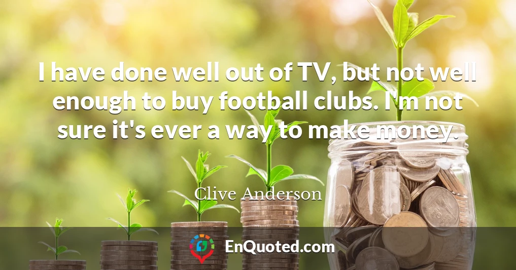 I have done well out of TV, but not well enough to buy football clubs. I'm not sure it's ever a way to make money.