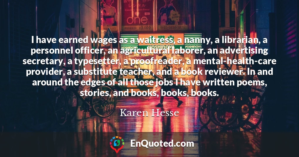 I have earned wages as a waitress, a nanny, a librarian, a personnel officer, an agricultural laborer, an advertising secretary, a typesetter, a proofreader, a mental-health-care provider, a substitute teacher, and a book reviewer. In and around the edges of all those jobs I have written poems, stories, and books, books, books.