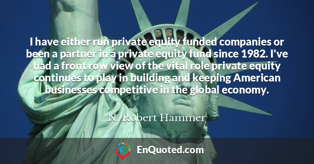 I have either run private equity funded companies or been a partner in a private equity fund since 1982. I've had a front row view of the vital role private equity continues to play in building and keeping American businesses competitive in the global economy.