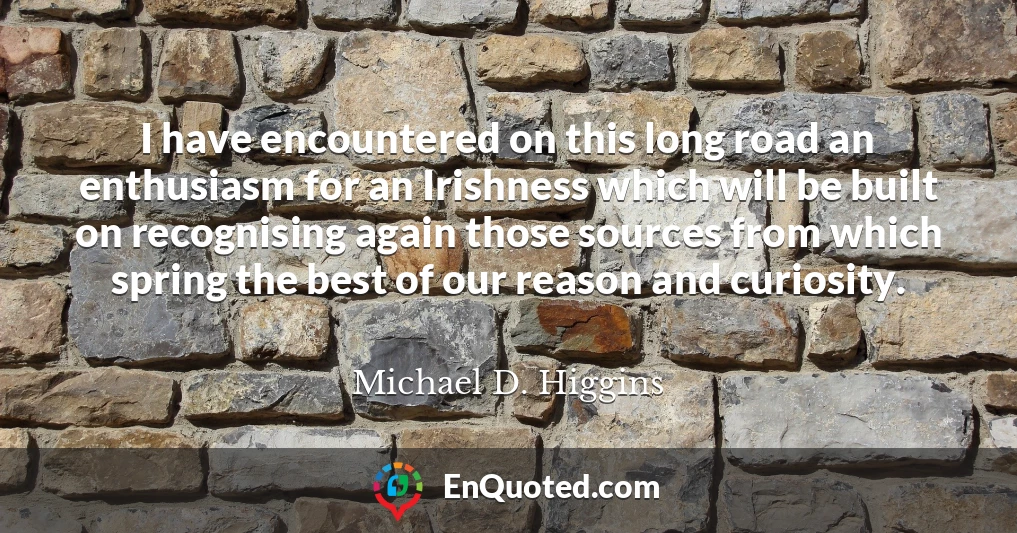I have encountered on this long road an enthusiasm for an Irishness which will be built on recognising again those sources from which spring the best of our reason and curiosity.