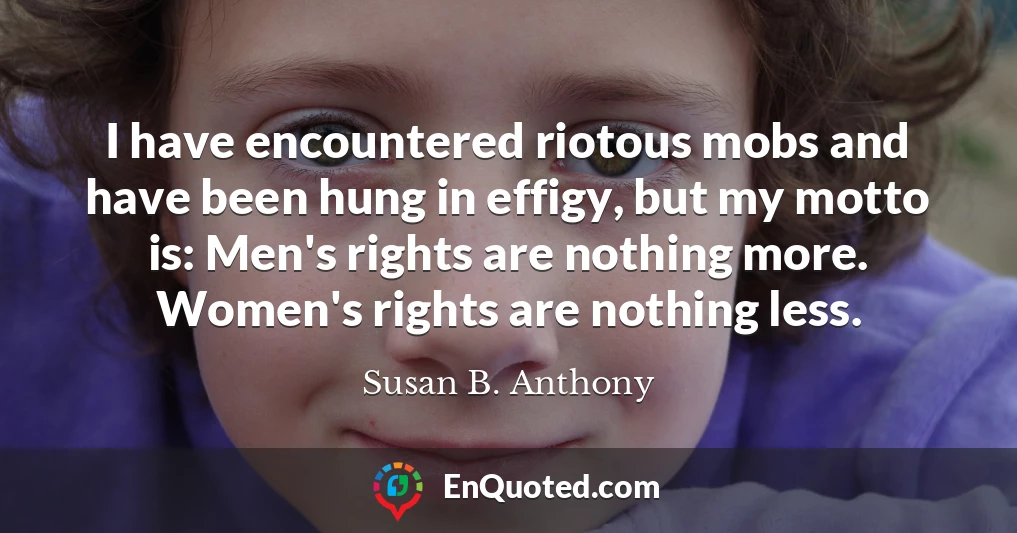 I have encountered riotous mobs and have been hung in effigy, but my motto is: Men's rights are nothing more. Women's rights are nothing less.