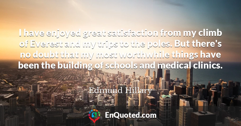 I have enjoyed great satisfaction from my climb of Everest and my trips to the poles. But there's no doubt that my most worthwhile things have been the building of schools and medical clinics.