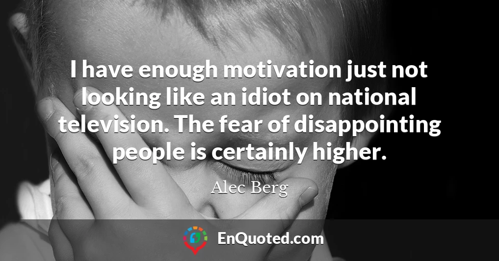 I have enough motivation just not looking like an idiot on national television. The fear of disappointing people is certainly higher.