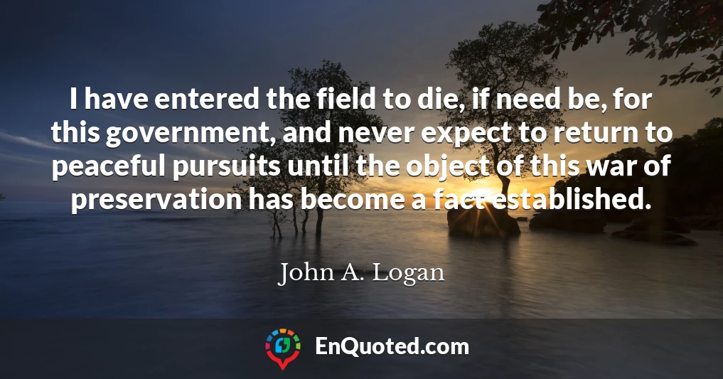 I have entered the field to die, if need be, for this government, and never expect to return to peaceful pursuits until the object of this war of preservation has become a fact established.