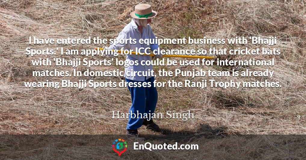 I have entered the sports equipment business with 'Bhajji Sports.' I am applying for ICC clearance so that cricket bats with 'Bhajji Sports' logos could be used for international matches. In domestic circuit, the Punjab team is already wearing Bhajji Sports dresses for the Ranji Trophy matches.