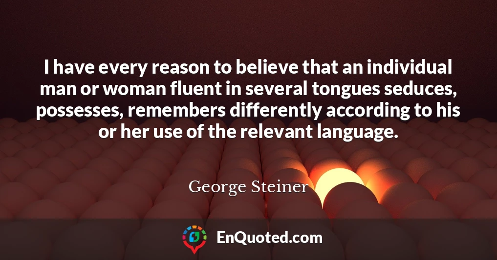 I have every reason to believe that an individual man or woman fluent in several tongues seduces, possesses, remembers differently according to his or her use of the relevant language.