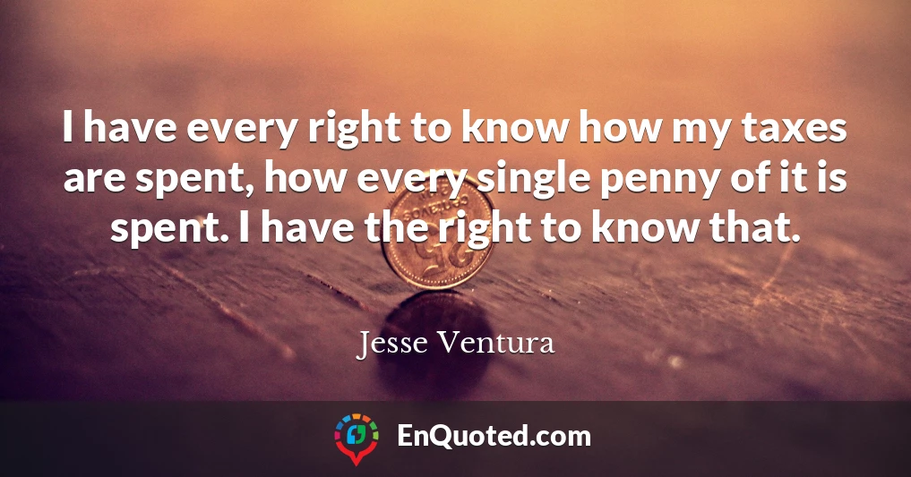 I have every right to know how my taxes are spent, how every single penny of it is spent. I have the right to know that.