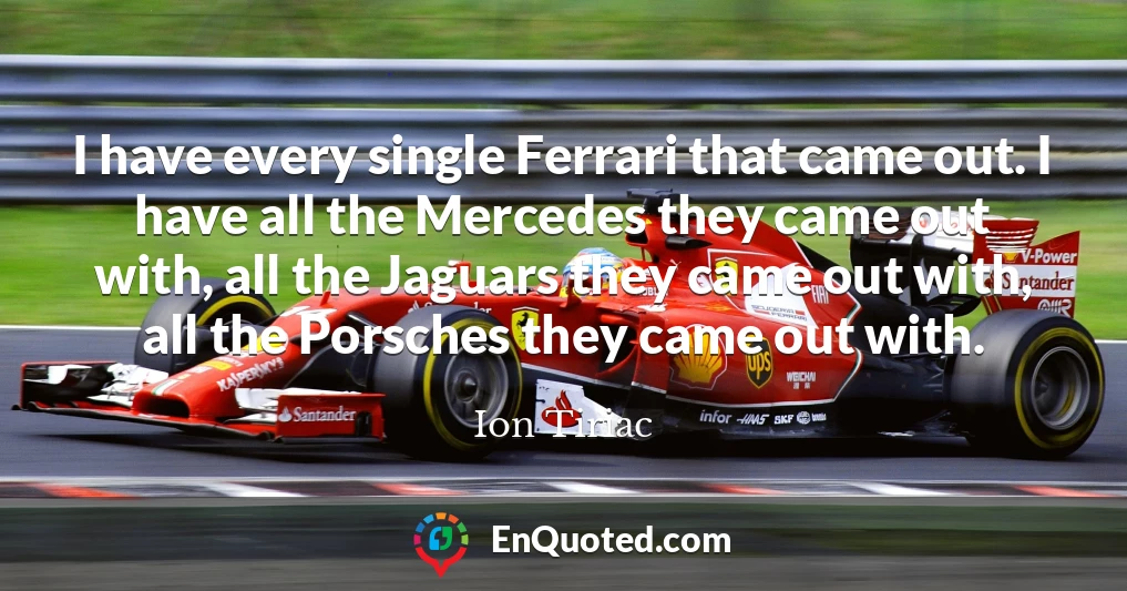 I have every single Ferrari that came out. I have all the Mercedes they came out with, all the Jaguars they came out with, all the Porsches they came out with.