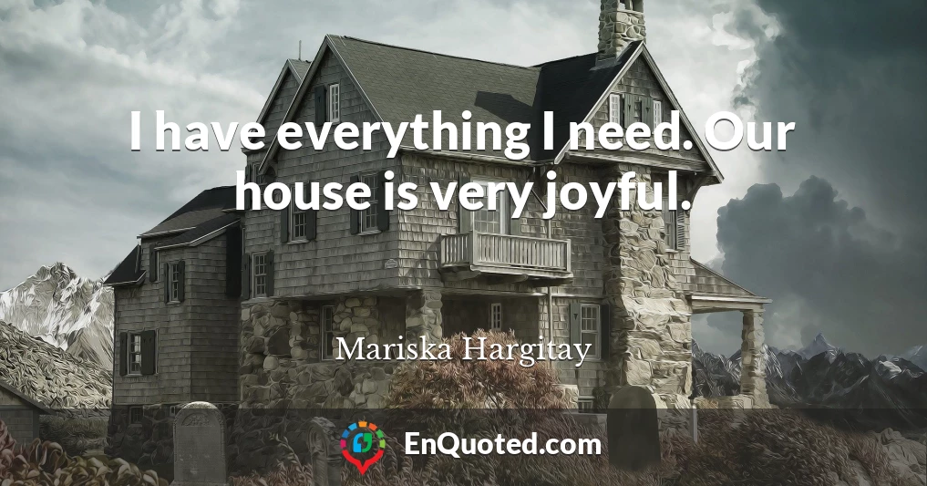 I have everything I need. Our house is very joyful.