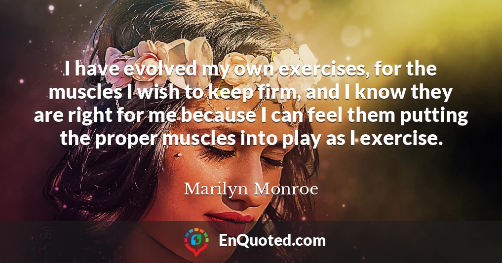 I have evolved my own exercises, for the muscles I wish to keep firm, and I know they are right for me because I can feel them putting the proper muscles into play as I exercise.