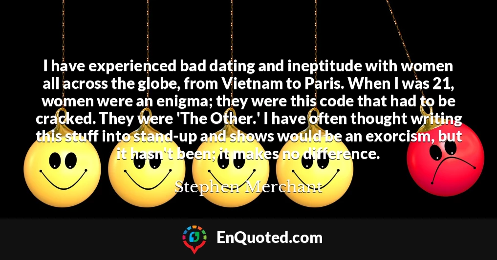 I have experienced bad dating and ineptitude with women all across the globe, from Vietnam to Paris. When I was 21, women were an enigma; they were this code that had to be cracked. They were 'The Other.' I have often thought writing this stuff into stand-up and shows would be an exorcism, but it hasn't been; it makes no difference.