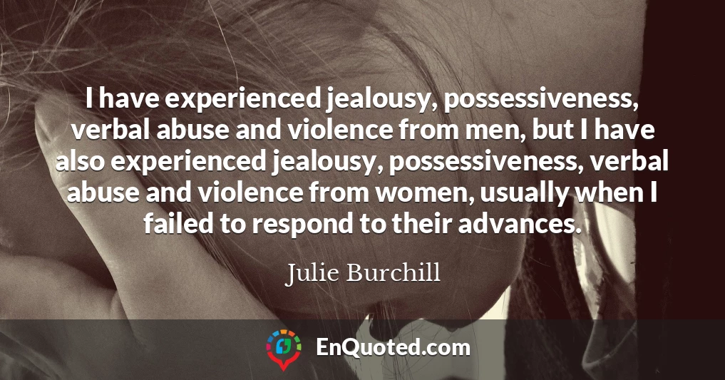 I have experienced jealousy, possessiveness, verbal abuse and violence from men, but I have also experienced jealousy, possessiveness, verbal abuse and violence from women, usually when I failed to respond to their advances.