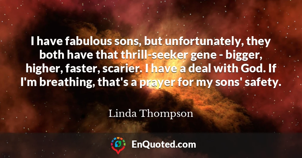 I have fabulous sons, but unfortunately, they both have that thrill-seeker gene - bigger, higher, faster, scarier. I have a deal with God. If I'm breathing, that's a prayer for my sons' safety.