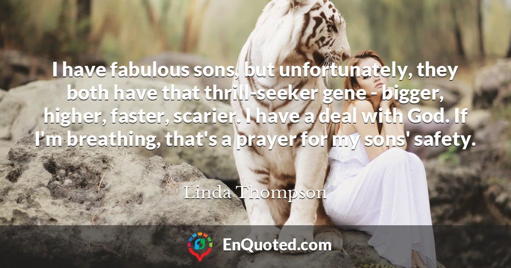 I have fabulous sons, but unfortunately, they both have that thrill-seeker gene - bigger, higher, faster, scarier. I have a deal with God. If I'm breathing, that's a prayer for my sons' safety.