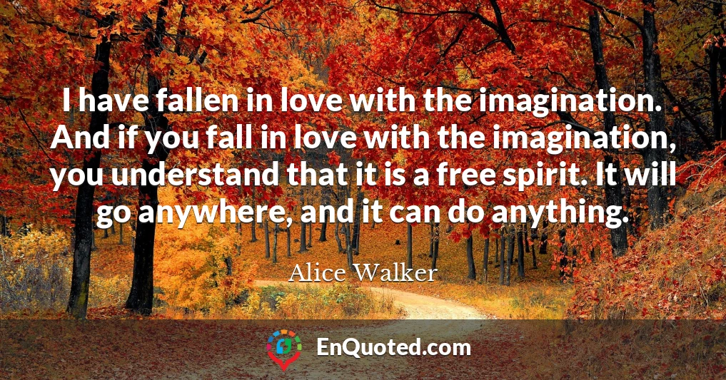 I have fallen in love with the imagination. And if you fall in love with the imagination, you understand that it is a free spirit. It will go anywhere, and it can do anything.