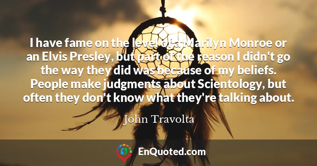I have fame on the level of a Marilyn Monroe or an Elvis Presley, but part of the reason I didn't go the way they did was because of my beliefs. People make judgments about Scientology, but often they don't know what they're talking about.