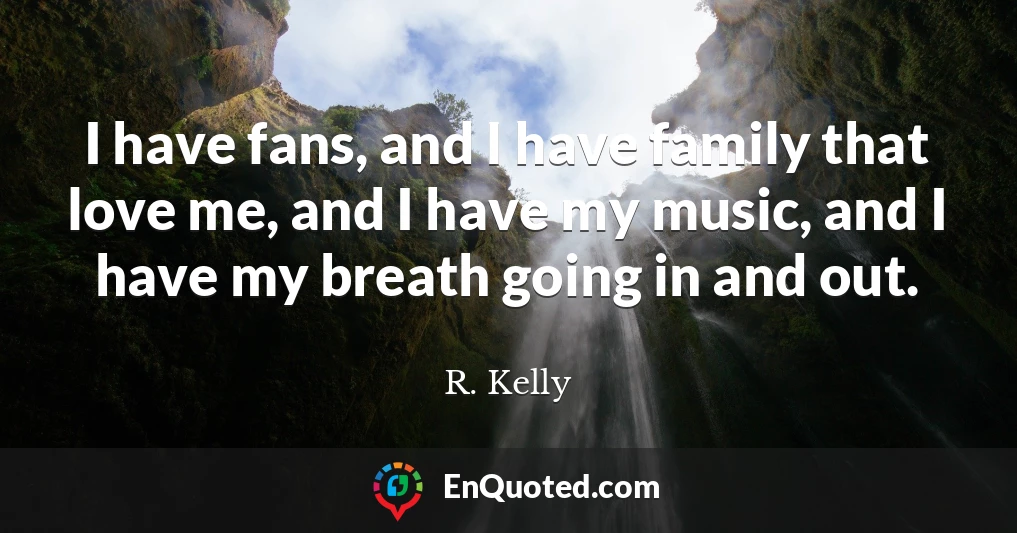 I have fans, and I have family that love me, and I have my music, and I have my breath going in and out.