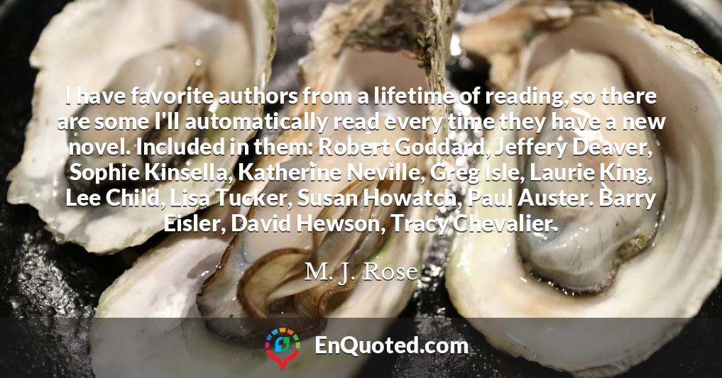 I have favorite authors from a lifetime of reading, so there are some I'll automatically read every time they have a new novel. Included in them: Robert Goddard, Jeffery Deaver, Sophie Kinsella, Katherine Neville, Greg Isle, Laurie King, Lee Child, Lisa Tucker, Susan Howatch, Paul Auster. Barry Eisler, David Hewson, Tracy Chevalier.