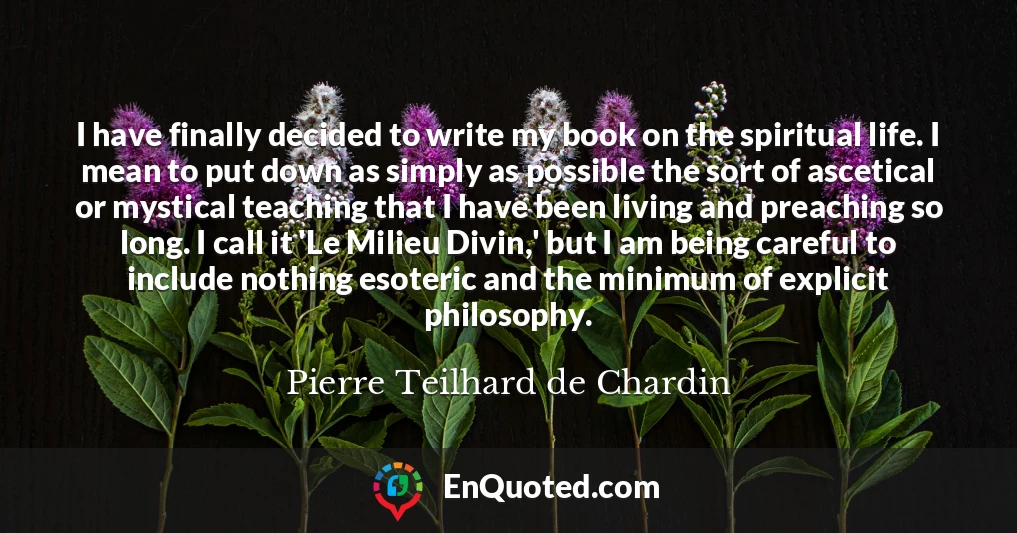 I have finally decided to write my book on the spiritual life. I mean to put down as simply as possible the sort of ascetical or mystical teaching that I have been living and preaching so long. I call it 'Le Milieu Divin,' but I am being careful to include nothing esoteric and the minimum of explicit philosophy.