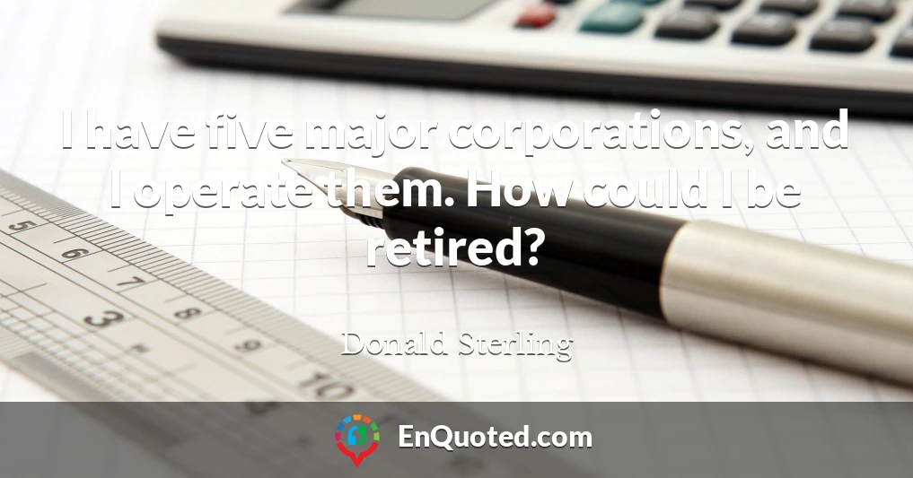 I have five major corporations, and I operate them. How could I be retired?