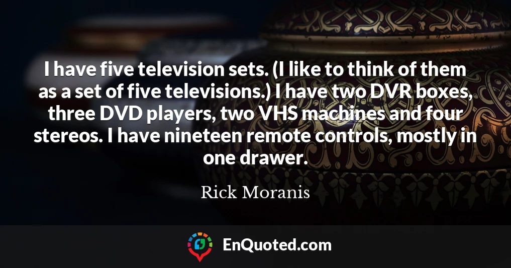 I have five television sets. (I like to think of them as a set of five televisions.) I have two DVR boxes, three DVD players, two VHS machines and four stereos. I have nineteen remote controls, mostly in one drawer.