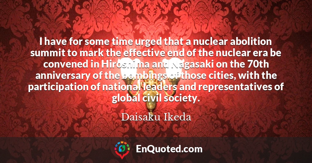 I have for some time urged that a nuclear abolition summit to mark the effective end of the nuclear era be convened in Hiroshima and Nagasaki on the 70th anniversary of the bombings of those cities, with the participation of national leaders and representatives of global civil society.