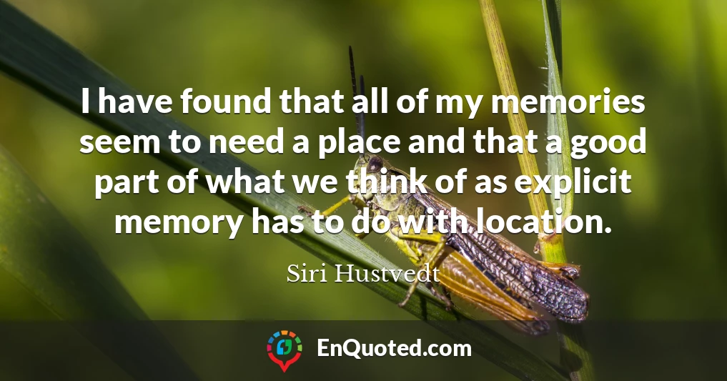 I have found that all of my memories seem to need a place and that a good part of what we think of as explicit memory has to do with location.